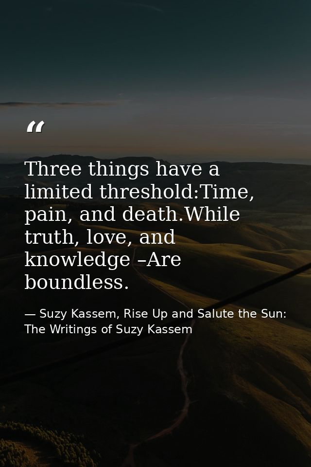 Three things have a limited threshold:Time, pain, and death.While truth, love, and knowledge –Are boundless. — Suzy Kassem, Rise Up and Salute the Sun: The Writings of Suzy Kassem