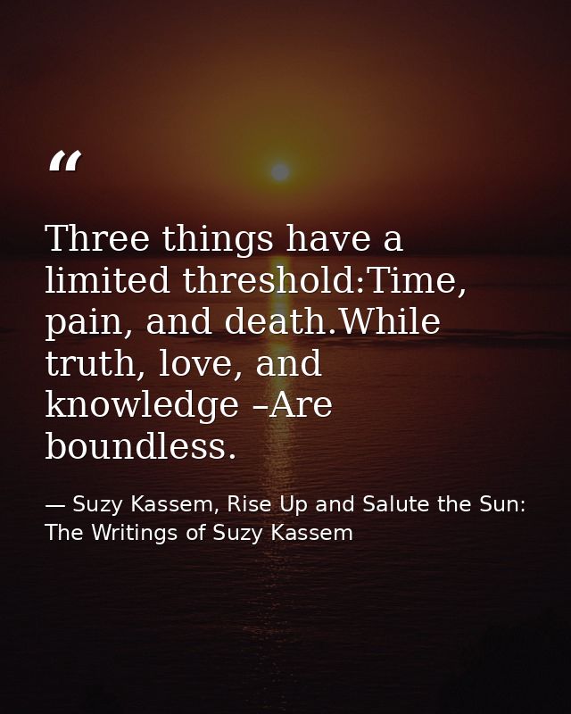 Three things have a limited threshold:Time, pain, and death.While truth, love, and knowledge –Are boundless. — Suzy Kassem, Rise Up and Salute the Sun: The Writings of Suzy Kassem