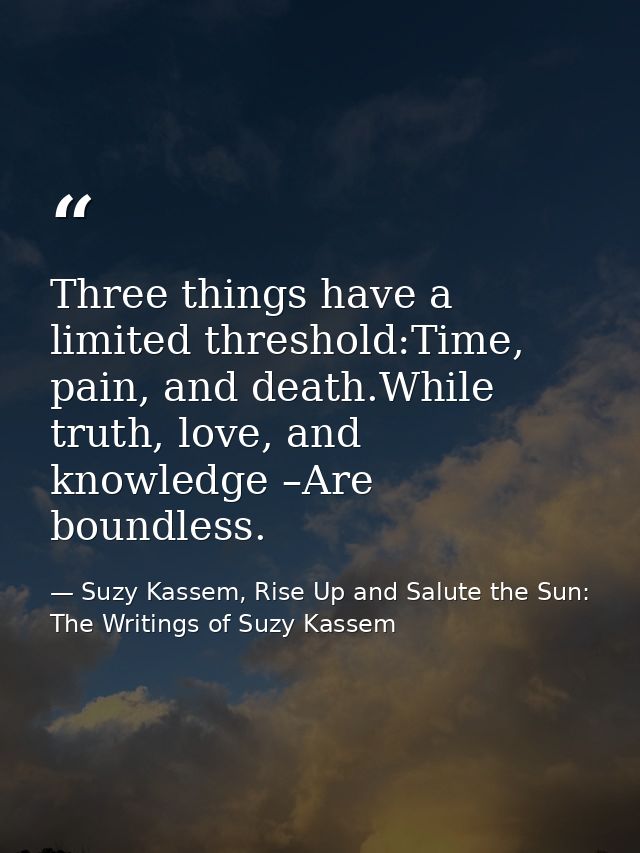 Three things have a limited threshold:Time, pain, and death.While truth, love, and knowledge –Are boundless. — Suzy Kassem, Rise Up and Salute the Sun: The Writings of Suzy Kassem