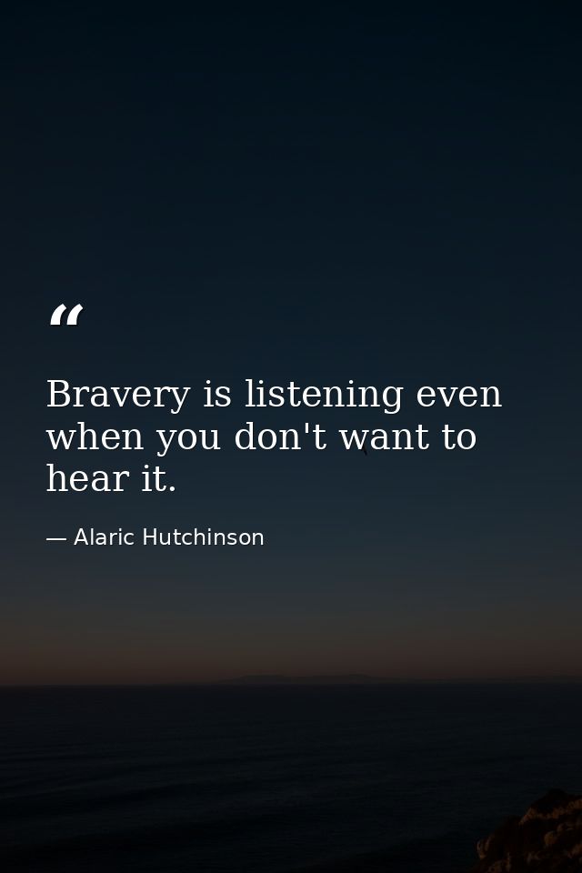 Bravery is listening even when you don't want to hear it. — Alaric Hutchinson