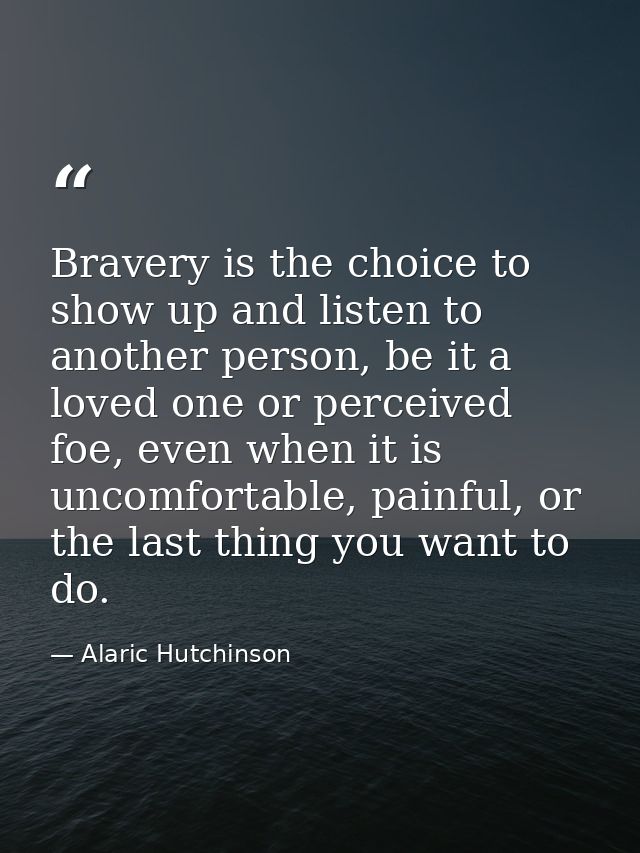 Bravery is the choice to show up and listen to another person, be it a loved one or perceived foe, even when it is uncom — Alaric Hutchinson