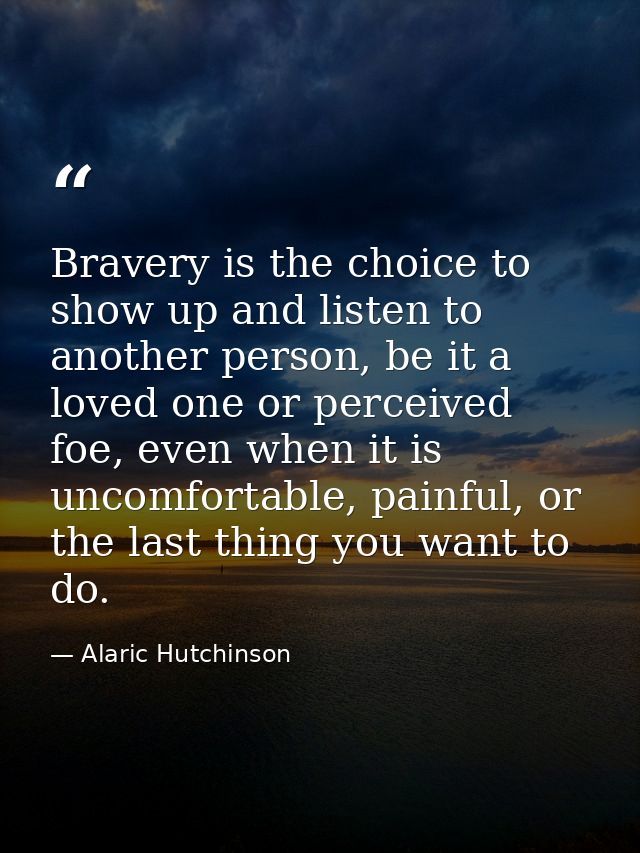 Bravery is the choice to show up and listen to another person, be it a loved one or perceived foe, even when it is uncom — Alaric Hutchinson