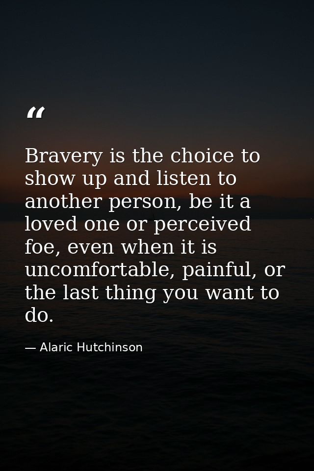 Bravery is the choice to show up and listen to another person, be it a loved one or perceived foe, even when it is uncom — Alaric Hutchinson
