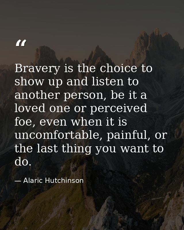 Bravery is the choice to show up and listen to another person, be it a loved one or perceived foe, even when it is uncom — Alaric Hutchinson