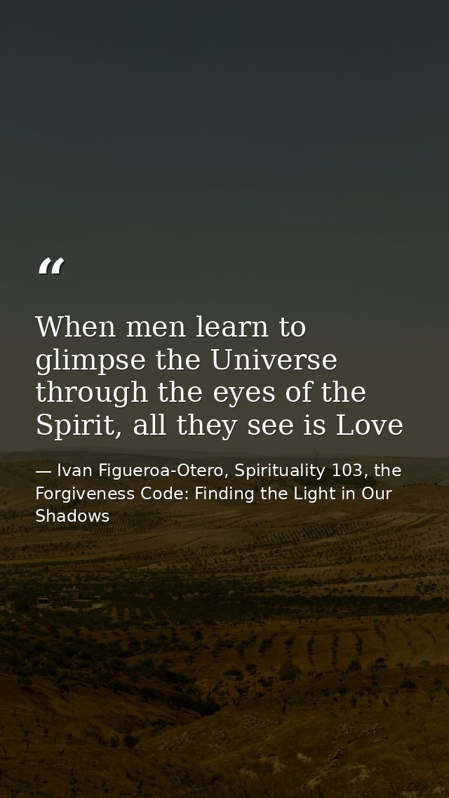 When men learn to glimpse the Universe through the eyes of the Spirit, all they see is Love — Ivan Figueroa-Otero, Spirituality 103, the Forgiveness Code: Finding the Light in Our Shadows
