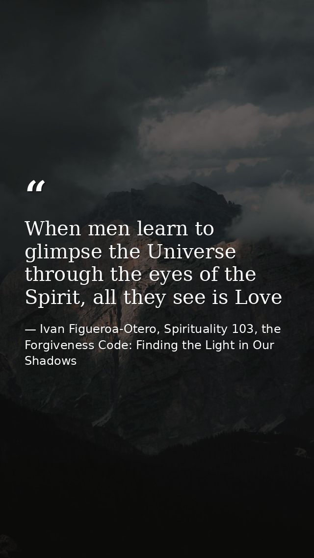 When men learn to glimpse the Universe through the eyes of the Spirit, all they see is Love — Ivan Figueroa-Otero, Spirituality 103, the Forgiveness Code: Finding the Light in Our Shadows