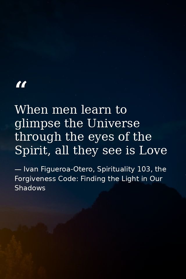 When men learn to glimpse the Universe through the eyes of the Spirit, all they see is Love — Ivan Figueroa-Otero, Spirituality 103, the Forgiveness Code: Finding the Light in Our Shadows