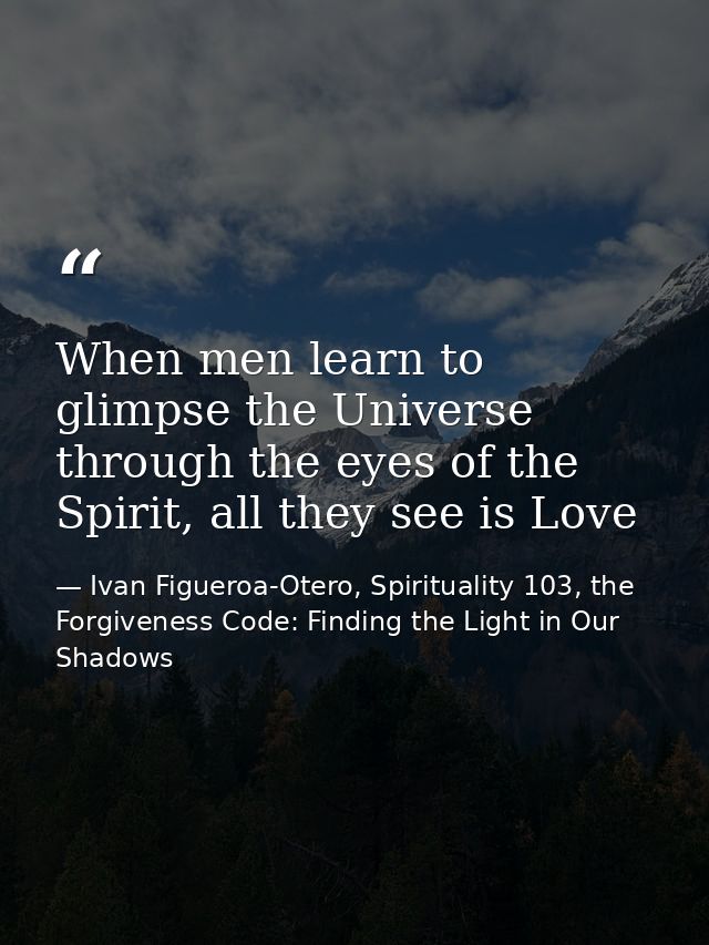 When men learn to glimpse the Universe through the eyes of the Spirit, all they see is Love — Ivan Figueroa-Otero, Spirituality 103, the Forgiveness Code: Finding the Light in Our Shadows