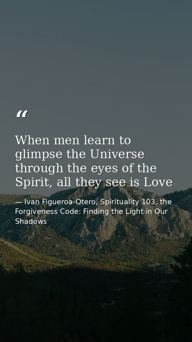 When men learn to glimpse the Universe through the eyes of the Spirit, all they see is Love — Ivan Figueroa-Otero, Spirituality 103, the Forgiveness Code: Finding the Light in Our Shadows