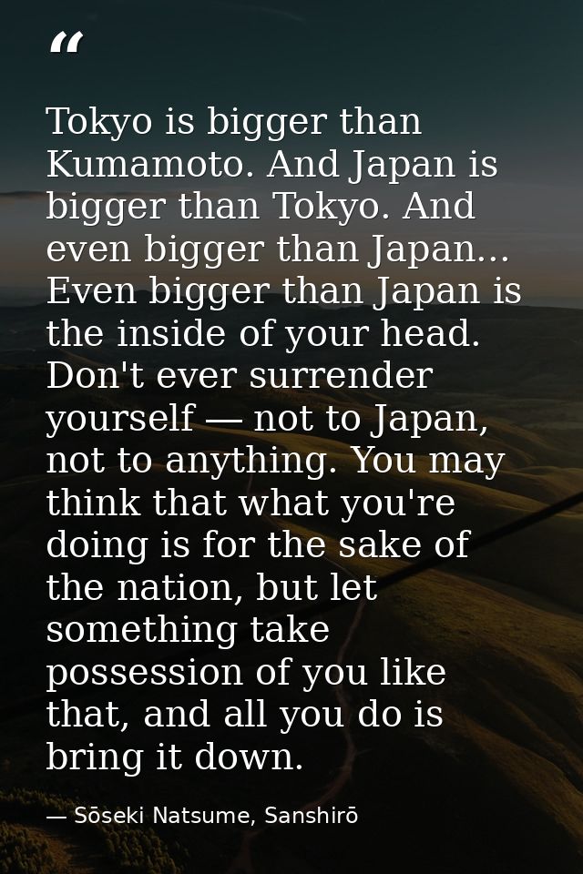 Tokyo is bigger than Kumamoto. And Japan is bigger than Tokyo. And even bigger than Japan... Even bigger than Japan is t — Sōseki Natsume, Sanshirō