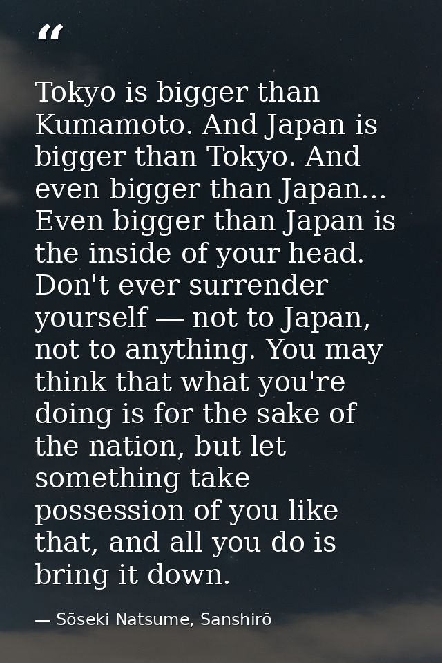Tokyo is bigger than Kumamoto. And Japan is bigger than Tokyo. And even bigger than Japan... Even bigger than Japan is t — Sōseki Natsume, Sanshirō