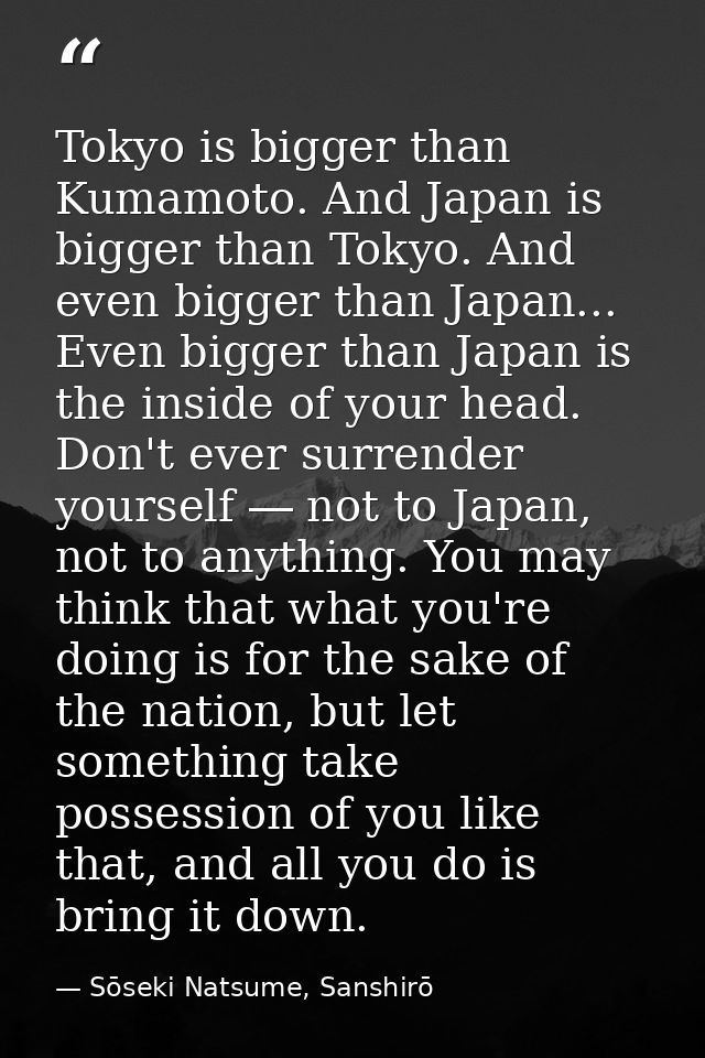 Tokyo is bigger than Kumamoto. And Japan is bigger than Tokyo. And even bigger than Japan... Even bigger than Japan is t — Sōseki Natsume, Sanshirō