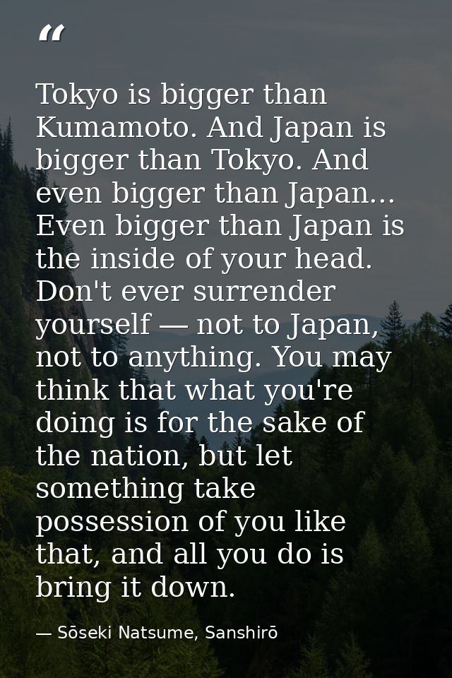 Tokyo is bigger than Kumamoto. And Japan is bigger than Tokyo. And even bigger than Japan... Even bigger than Japan is t — Sōseki Natsume, Sanshirō
