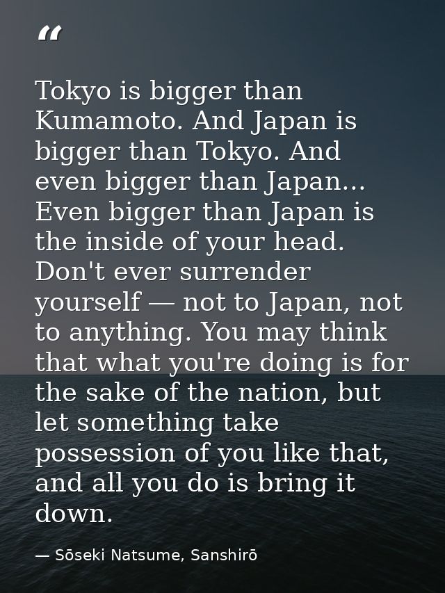 Tokyo is bigger than Kumamoto. And Japan is bigger than Tokyo. And even bigger than Japan... Even bigger than Japan is t — Sōseki Natsume, Sanshirō