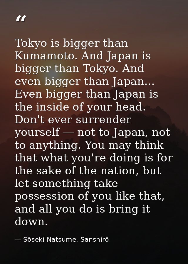 Tokyo is bigger than Kumamoto. And Japan is bigger than Tokyo. And even bigger than Japan... Even bigger than Japan is t — Sōseki Natsume, Sanshirō
