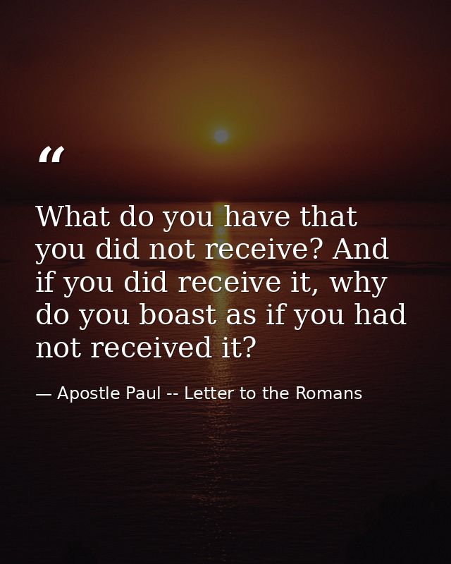 What do you have that you did not receive? And if you did receive it, why do you boast as if you had not received it? — Apostle Paul -- Letter to the Romans