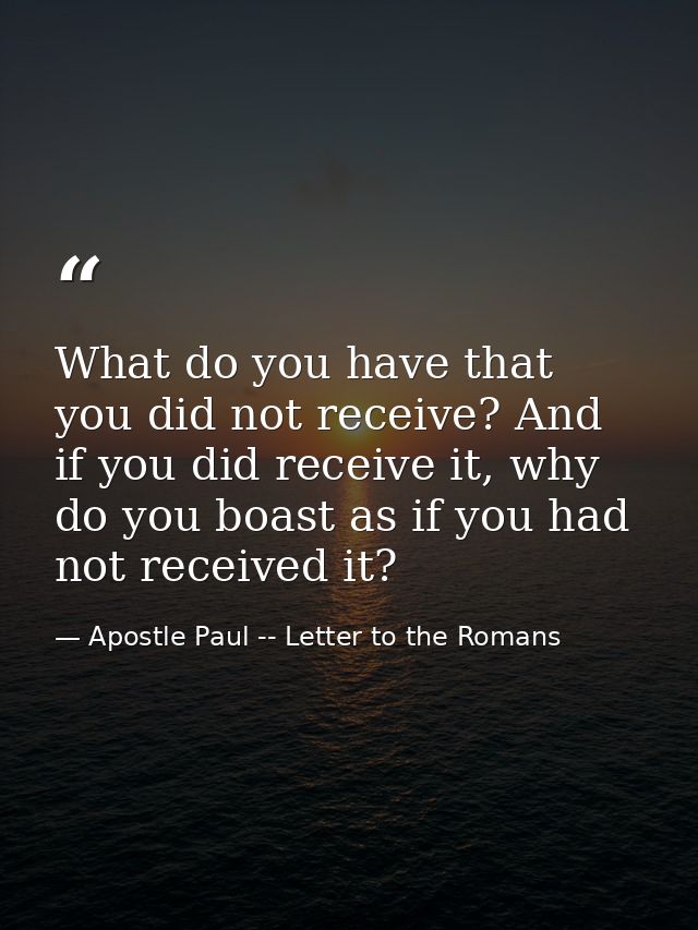 What do you have that you did not receive? And if you did receive it, why do you boast as if you had not received it? — Apostle Paul -- Letter to the Romans