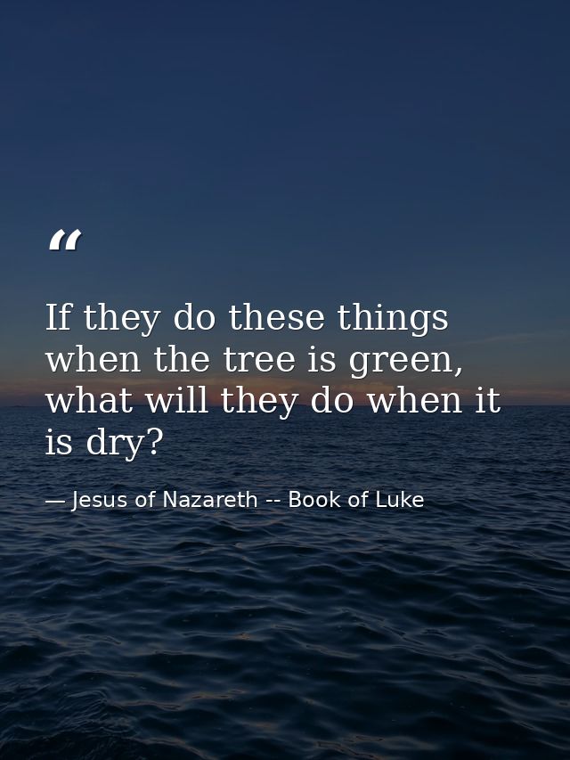 If they do these things when the tree is green, what will they do when it is dry? — Jesus of Nazareth -- Book of Luke