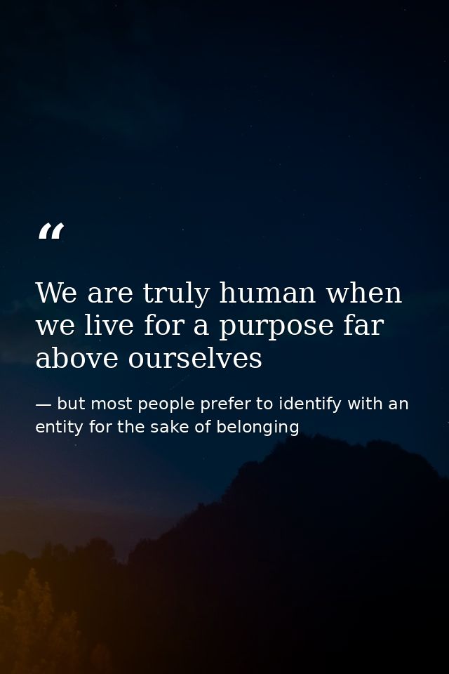 We are truly human when we live for a purpose far above ourselves — but most people prefer to identify with an entity for the sake of belonging