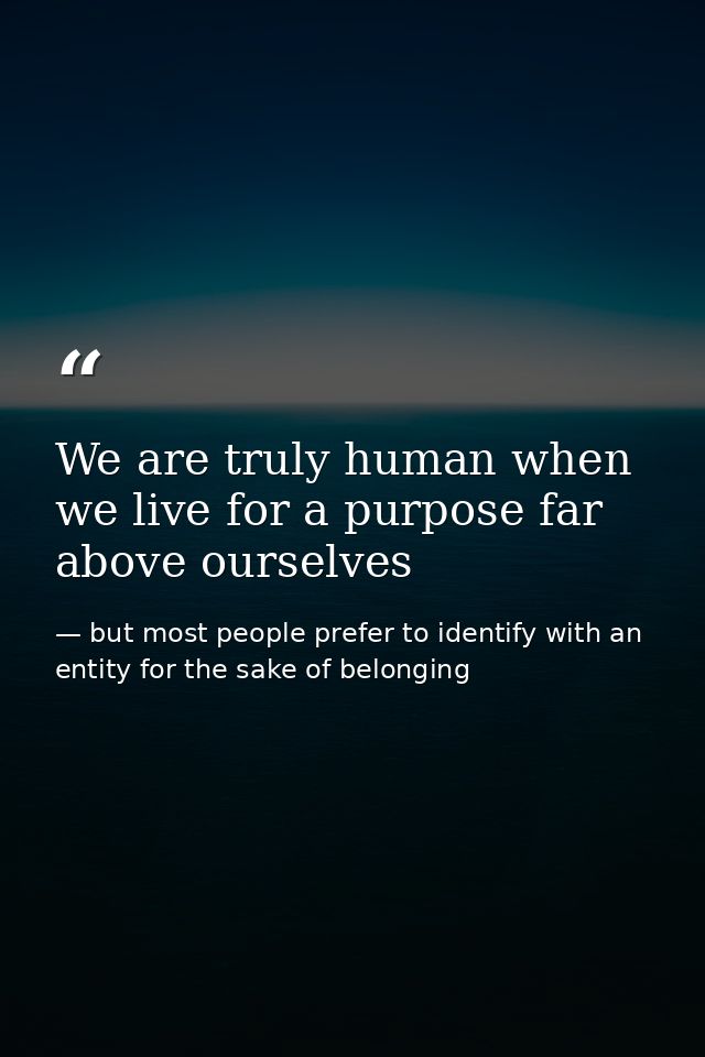 We are truly human when we live for a purpose far above ourselves — but most people prefer to identify with an entity for the sake of belonging