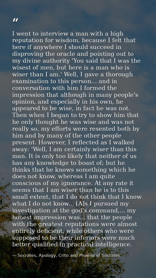 I went to interview a man with a high reputation for wisdom, because I felt that here if anywhere I should succeed in di — Socrates, Apology, Crito and Phaedo of Socrates.