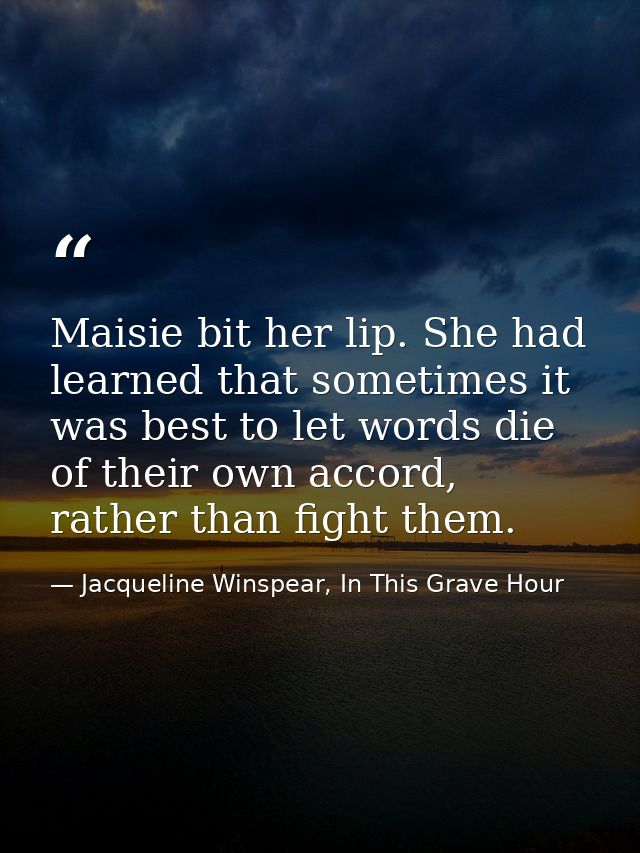 Maisie bit her lip. She had learned that sometimes it was best to let words die of their own accord, rather than fight t — Jacqueline Winspear, In This Grave Hour