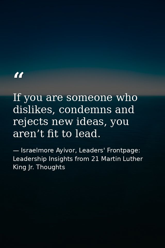If you are someone who dislikes, condemns and rejects new ideas, you aren’t fit to lead. — Israelmore Ayivor, Leaders' Frontpage: Leadership Insights from 21 Martin Luther King Jr. Thoughts