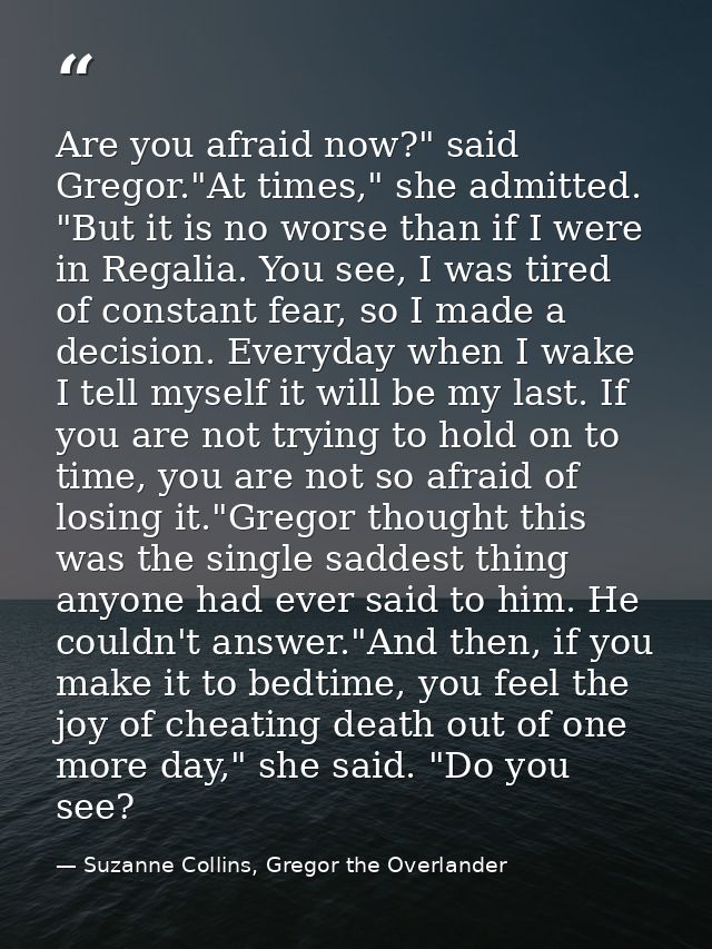 Are you afraid now?" said Gregor."At times," she admitted. "But it is no worse than if I were in Regalia. You see, I was — Suzanne Collins, Gregor the Overlander