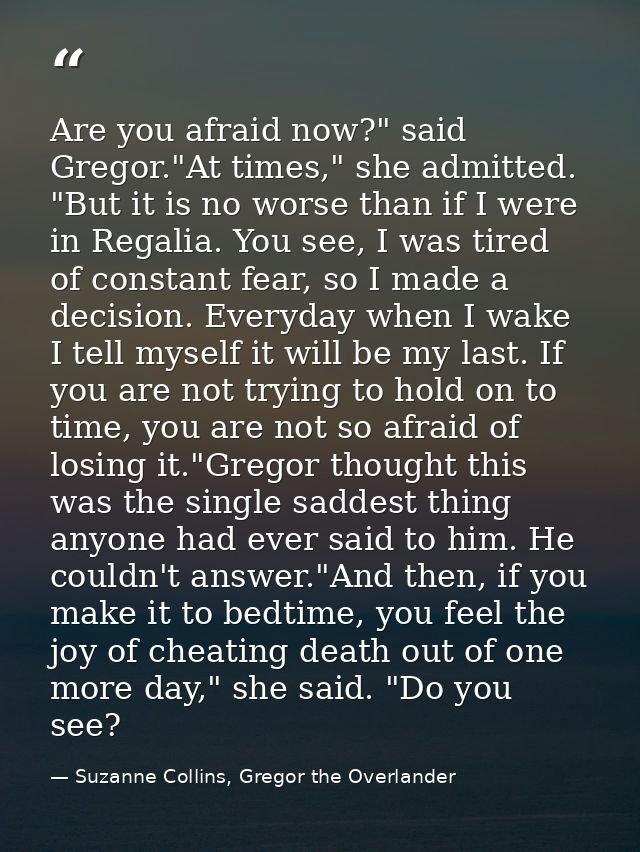 Are you afraid now?" said Gregor."At times," she admitted. "But it is no worse than if I were in Regalia. You see, I was — Suzanne Collins, Gregor the Overlander