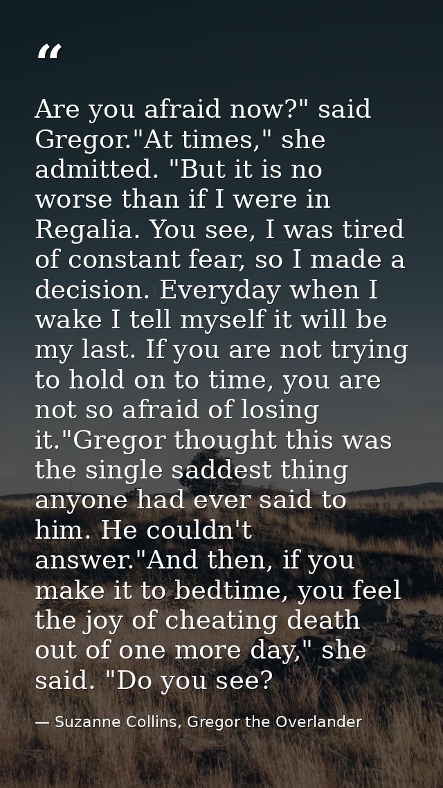 Are you afraid now?" said Gregor."At times," she admitted. "But it is no worse than if I were in Regalia. You see, I was — Suzanne Collins, Gregor the Overlander