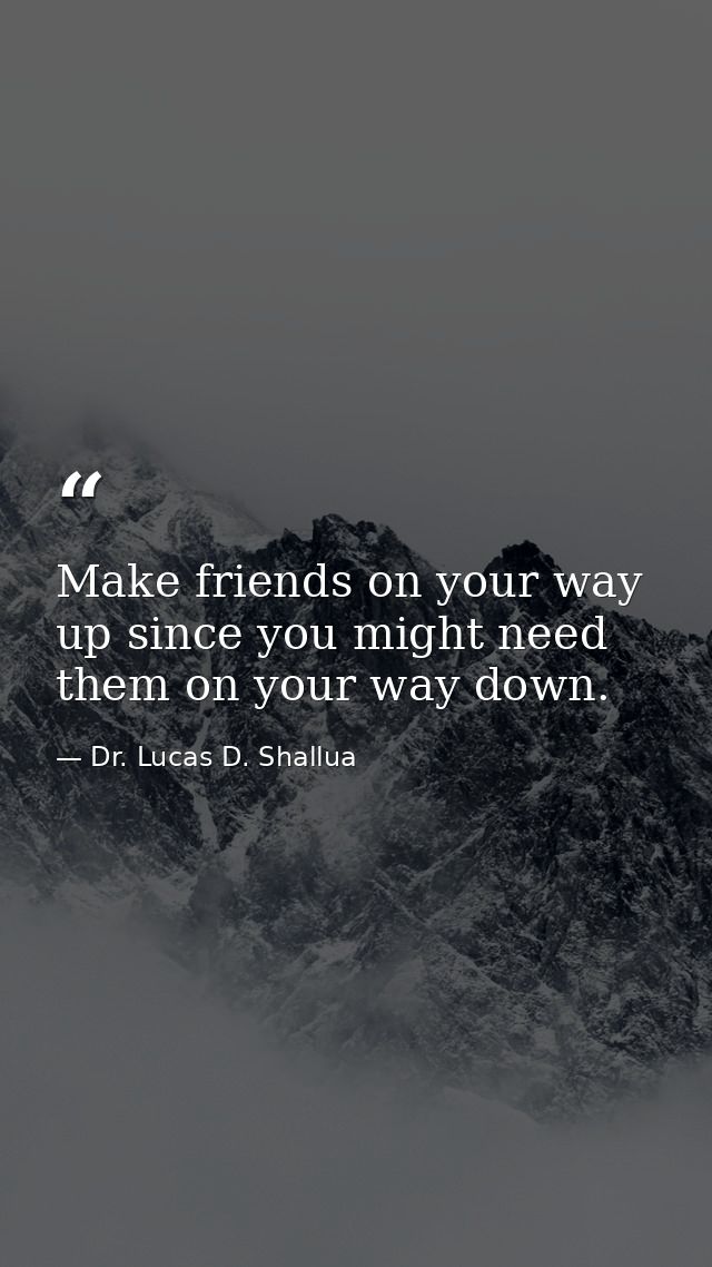 Make friends on your way up since you might need them on your way down. — Dr. Lucas D. Shallua