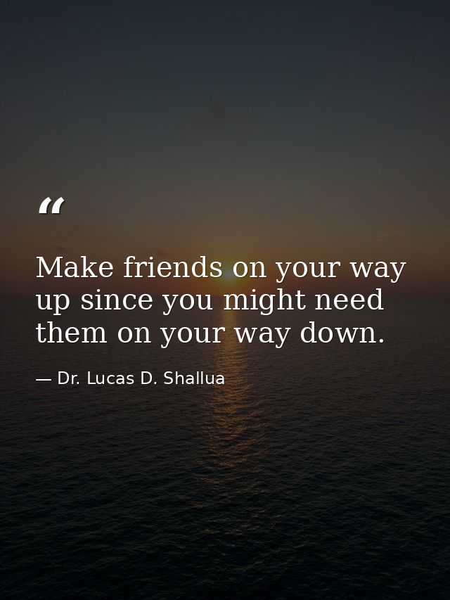 Make friends on your way up since you might need them on your way down. — Dr. Lucas D. Shallua
