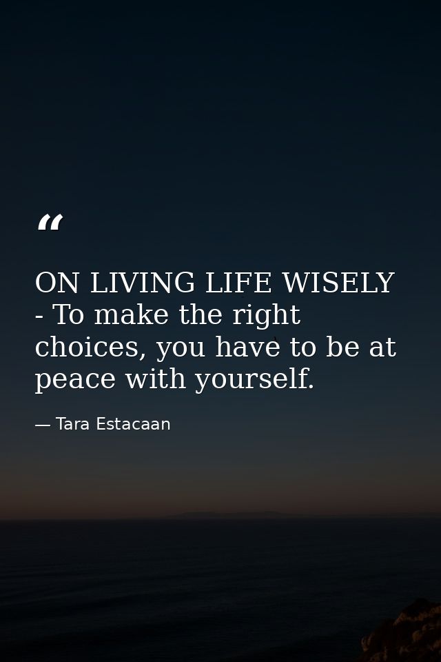 ON LIVING LIFE WISELY - To make the right choices, you have to be at peace with yourself. — Tara Estacaan