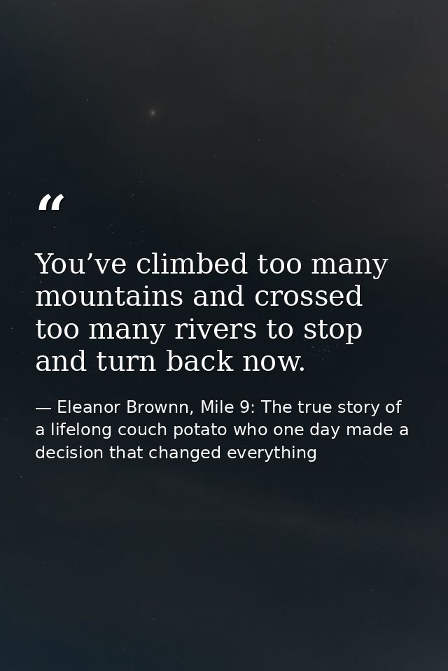 You’ve climbed too many mountains and crossed too many rivers to stop and turn back now. — Eleanor Brownn, Mile 9: The true story of a lifelong couch potato who one day made a decision that changed everything