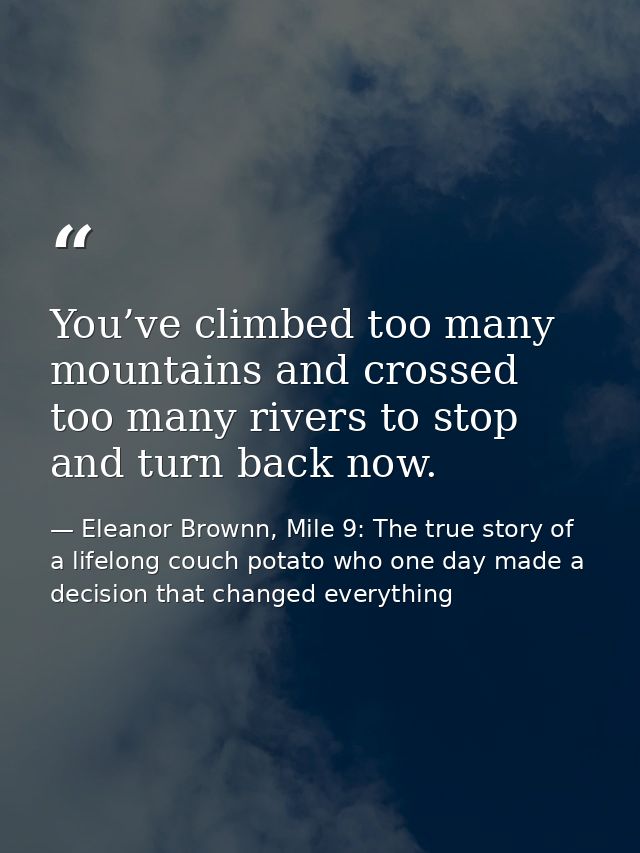 You’ve climbed too many mountains and crossed too many rivers to stop and turn back now. — Eleanor Brownn, Mile 9: The true story of a lifelong couch potato who one day made a decision that changed everything