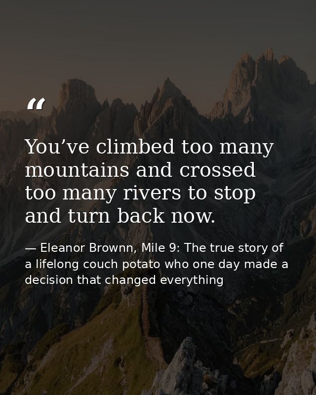 You’ve climbed too many mountains and crossed too many rivers to stop and turn back now. — Eleanor Brownn, Mile 9: The true story of a lifelong couch potato who one day made a decision that changed everything
