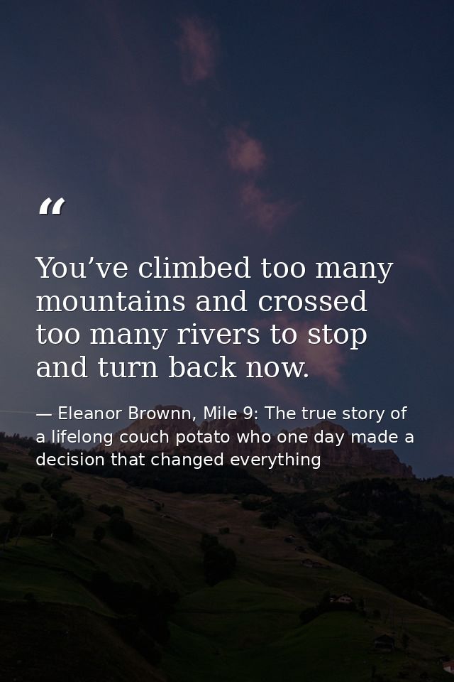 You’ve climbed too many mountains and crossed too many rivers to stop and turn back now. — Eleanor Brownn, Mile 9: The true story of a lifelong couch potato who one day made a decision that changed everything