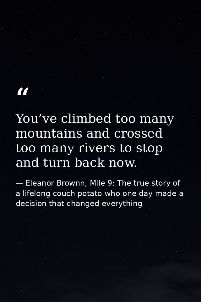 You’ve climbed too many mountains and crossed too many rivers to stop and turn back now. — Eleanor Brownn, Mile 9: The true story of a lifelong couch potato who one day made a decision that changed everything