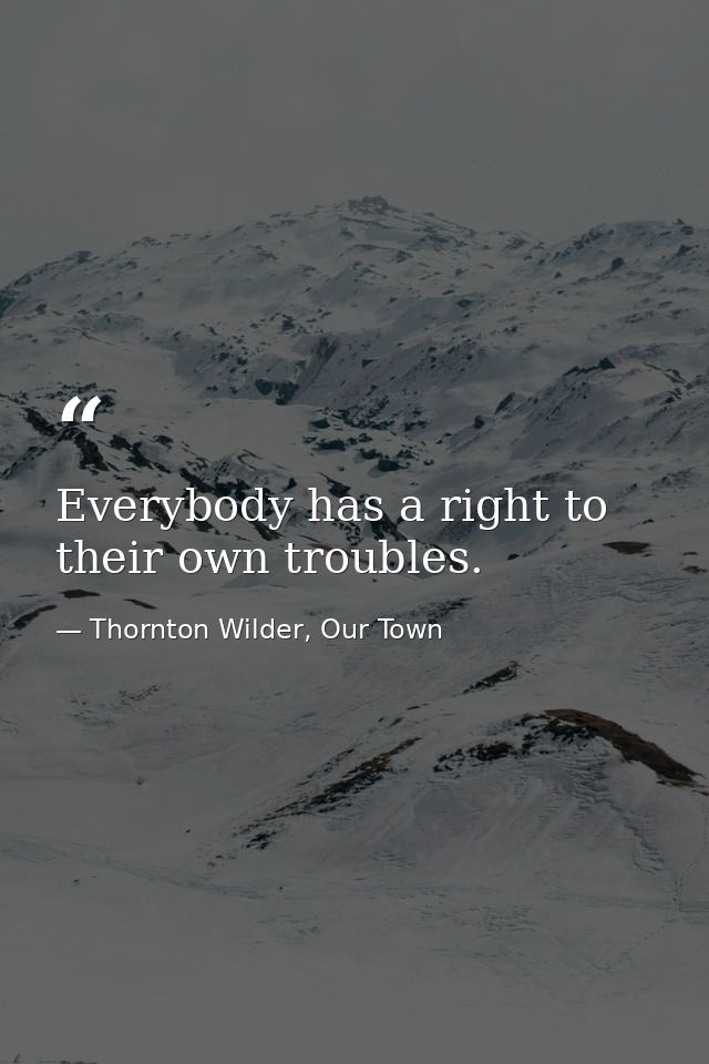 Everybody has a right to their own troubles. — Thornton Wilder, Our Town