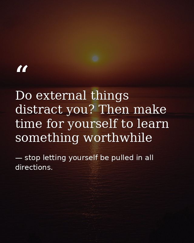 Do external things distract you? Then make time for yourself to learn something worthwhile — stop letting yourself be pulled in all directions.