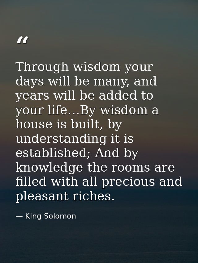 Through wisdom your days will be many, and years will be added to your life…By wisdom a house is built, by understanding — King Solomon