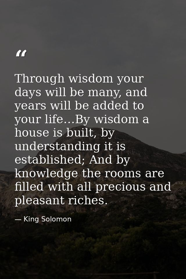 Through wisdom your days will be many, and years will be added to your life…By wisdom a house is built, by understanding — King Solomon