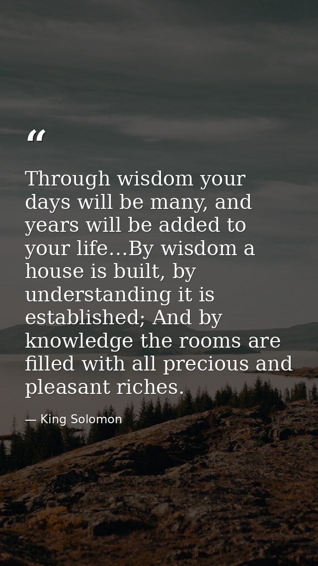Through wisdom your days will be many, and years will be added to your life…By wisdom a house is built, by understanding — King Solomon
