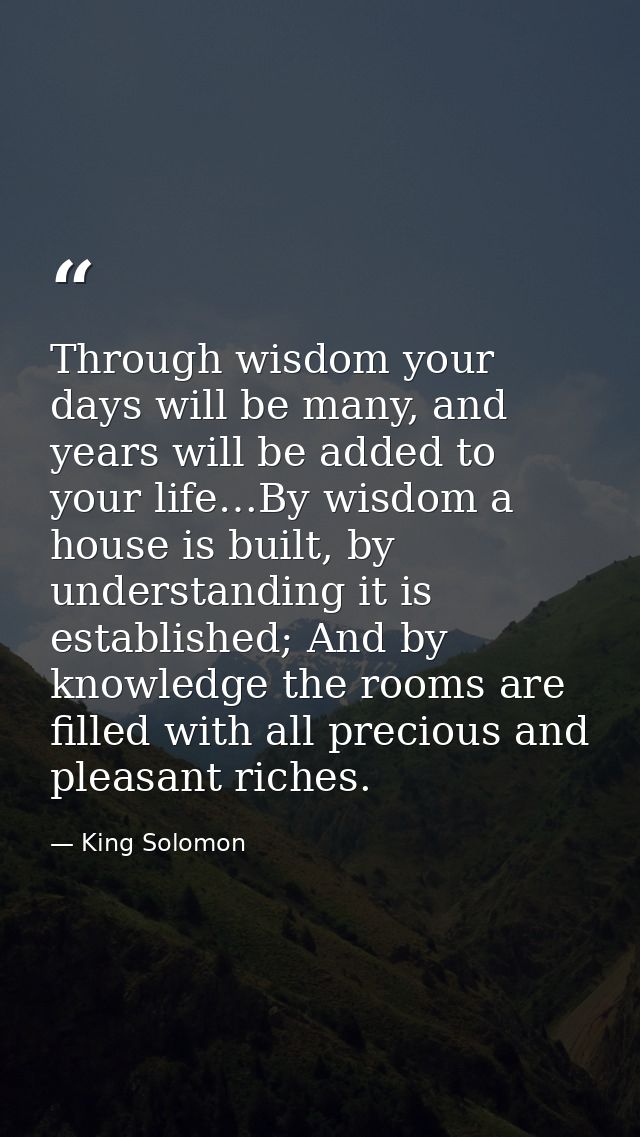 Through wisdom your days will be many, and years will be added to your life…By wisdom a house is built, by understanding — King Solomon