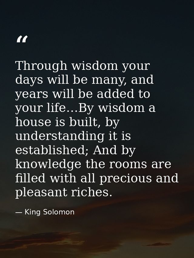 Through wisdom your days will be many, and years will be added to your life…By wisdom a house is built, by understanding — King Solomon
