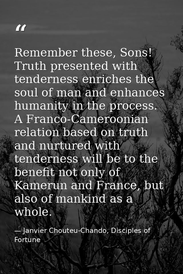 Remember these, Sons! Truth presented with tenderness enriches the soul of man and enhances humanity in the process. A F — Janvier Chouteu-Chando, Disciples of Fortune
