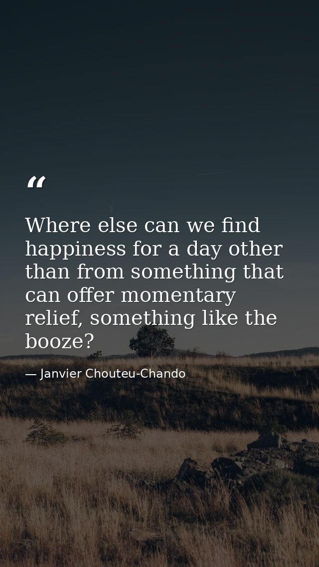 Where else can we find happiness for a day other than from something that can offer momentary relief, something like the — Janvier Chouteu-Chando
