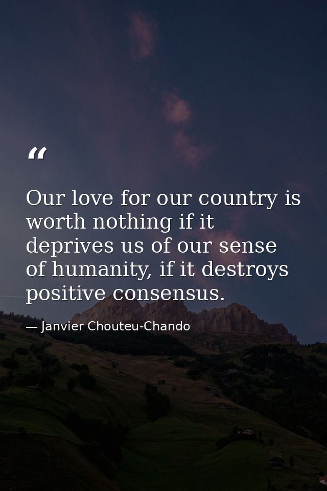 Our love for our country is worth nothing if it deprives us of our sense of humanity, if it destroys positive consensus. — Janvier Chouteu-Chando