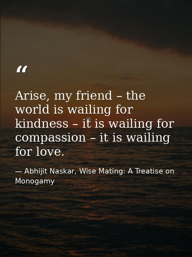 Arise, my friend – the world is wailing for kindness – it is wailing for compassion – it is wailing for love. — Abhijit Naskar, Wise Mating: A Treatise on Monogamy