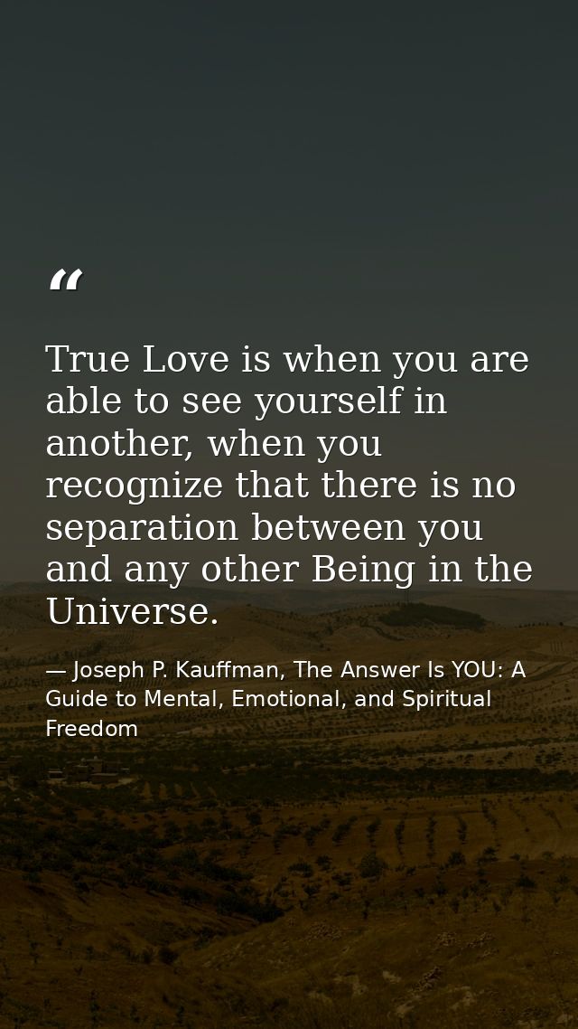 True Love is when you are able to see yourself in another, when you recognize that there is no separation between you an — Joseph P. Kauffman, The Answer Is YOU: A Guide to Mental, Emotional, and Spiritual Freedom
